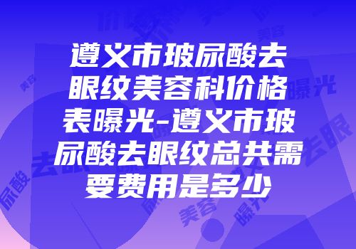 遵义市玻尿酸去眼纹美容科价格表曝光-遵义市玻尿酸去眼纹总共需要费用是多少