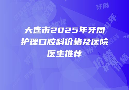 大连市2025年牙周护理口腔科价格及医院医生推荐