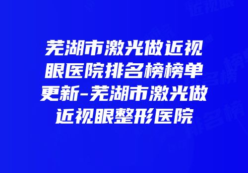 芜湖市激光做近视眼医院排名榜榜单更新-芜湖市激光做近视眼整形医院