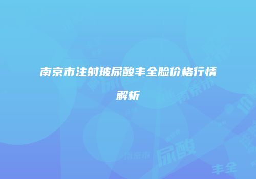 南京市注射玻尿酸丰全脸价格行情解析