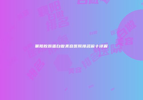 襄阳胶原蛋白做美容医院排名前十详解