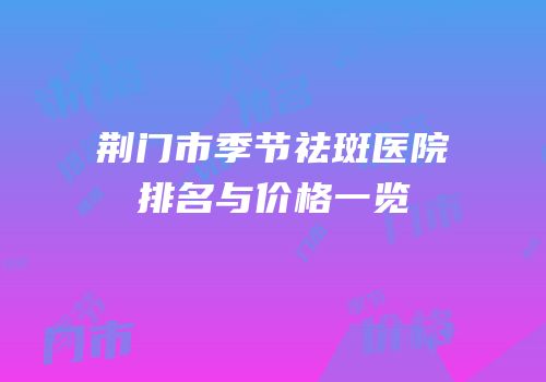 荆门市季节祛斑医院排名与价格一览