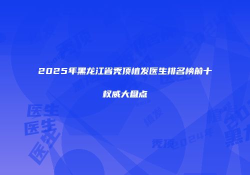 2025年黑龙江省秃顶植发医生排名榜前十权威大盘点
