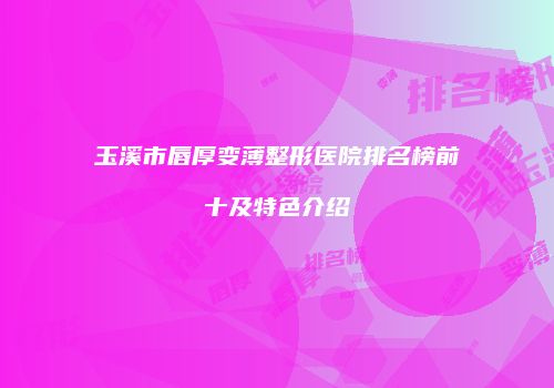 玉溪市唇厚变薄整形医院排名榜前十及特色介绍