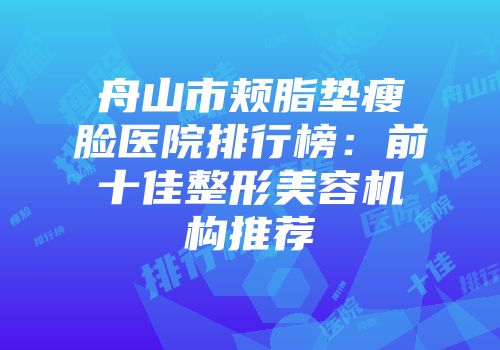 舟山市颊脂垫瘦脸医院排行榜：前十佳整形美容机构推荐