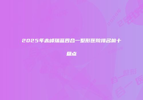 2025年赤峰瑞蓝四合一整形医院排名前十盘点