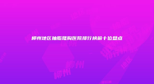 柳州地区抽脂隆胸医院排行榜前十位盘点