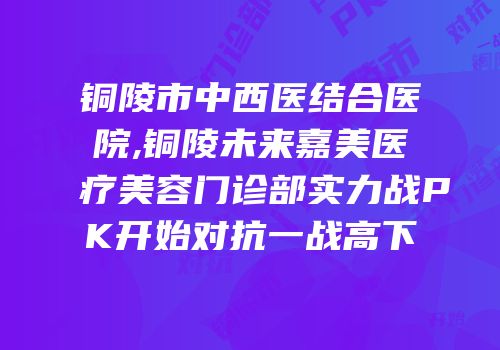 铜陵市中西医结合医院,铜陵未来嘉美医疗美容门诊部实力战PK开始对抗一战高下