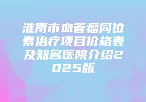 淮南市血管瘤同位素治疗项目价格表及知名医院介绍2025版