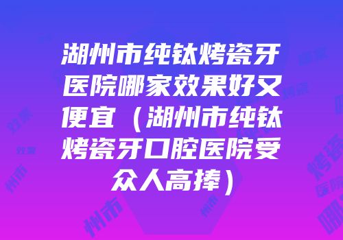 湖州市纯钛烤瓷牙医院哪家效果好又便宜（湖州市纯钛烤瓷牙口腔医院受众人高捧）