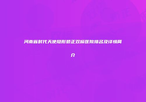 河南省时代天使隐形矫正双模医院排名及详情简介