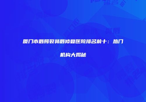 厦门市唇腭裂鼻唇修复医院排名前十：热门机构大揭秘