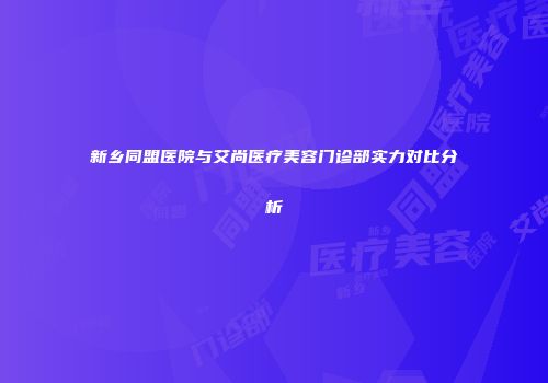 新乡同盟医院与艾尚医疗美容门诊部实力对比分析