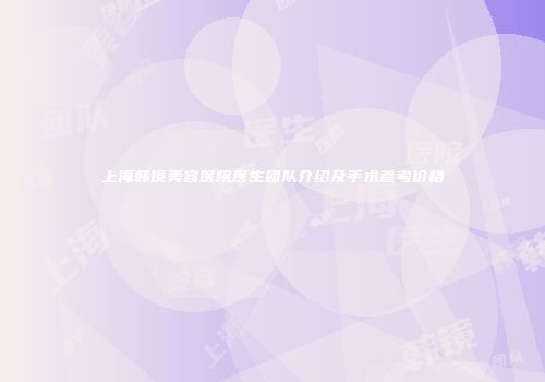 上海韩镜美容医院医生团队介绍及手术参考价格