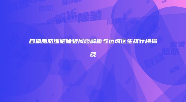 自体脂肪细胞除皱风险解析与运城医生排行榜揭晓