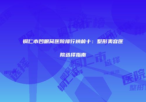 铜仁市凹眼窝医院排行榜前十：整形美容医院选择指南