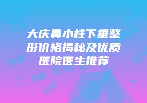 大庆鼻小柱下垂整形价格揭秘及优质医院医生推荐