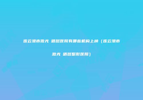 连云港市激光袪晒斑医院有哪些机构上榜（连云港市激光袪晒斑整形医院）