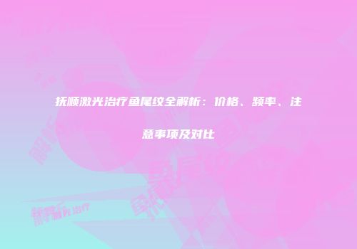 抚顺激光治疗鱼尾纹全解析：价格、频率、注意事项及对比