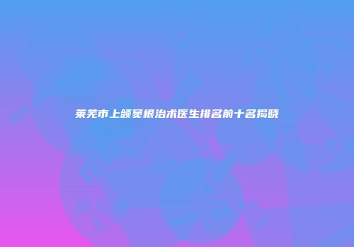 莱芜市上颌窦根治术医生排名前十名揭晓