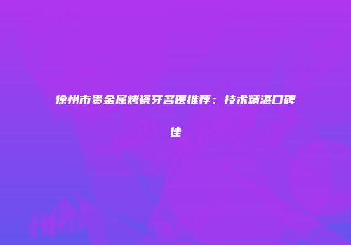 徐州市贵金属烤瓷牙名医推荐：技术精湛口碑佳