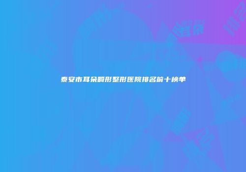 泰安市耳朵畸形整形医院排名前十榜单