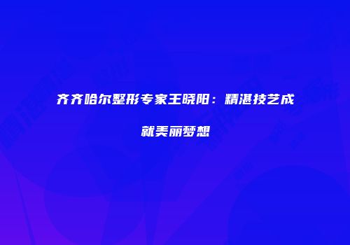齐齐哈尔整形专家王晓阳：精湛技艺成就美丽梦想