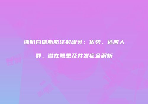 邵阳自体脂肪注射隆乳：优势、适应人群、潜在隐患及并发症全解析