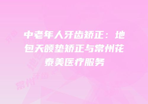 中老年人牙齿矫正：地包天颌垫矫正与常州花泰美医疗服务