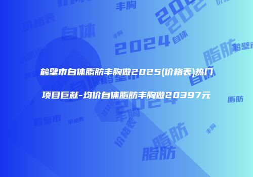 鹤壁市自体脂肪丰胸做2025(价格表)热门项目巨献-均价自体脂肪丰胸做20397元