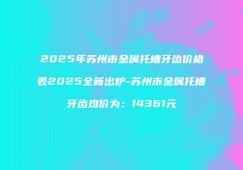 2025年苏州市金属托槽牙齿价格表2025全新出炉-苏州市金属托槽牙齿均价为：14361元