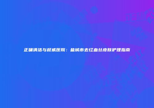 正确清洁与权威医院：盐城市去红血丝皮肤护理指南