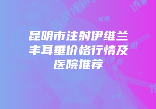 昆明市注射伊维兰丰耳垂价格行情及医院推荐