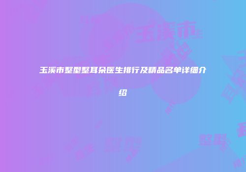 玉溪市整型整耳朵医生排行及精品名单详细介绍