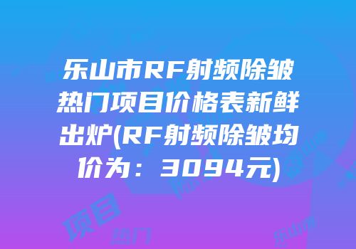 乐山市RF射频除皱热门项目价格表新鲜出炉(RF射频除皱均价为：3094元)
