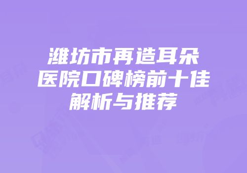 潍坊市再造耳朵医院口碑榜前十佳解析与推荐