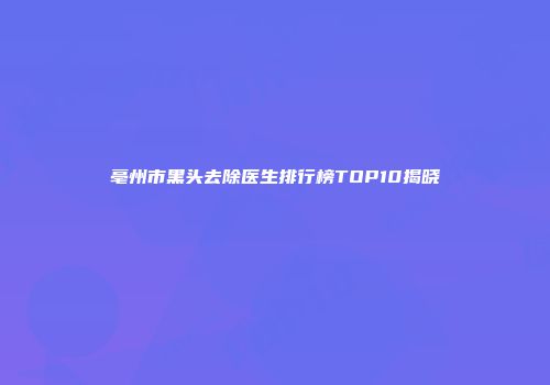 亳州市黑头去除医生排行榜TOP10揭晓
