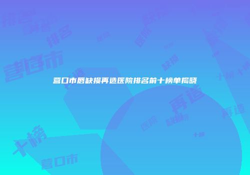 营口市唇缺损再造医院排名前十榜单揭晓