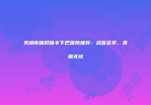 芜湖市体假体丰下巴医院推荐：名医荟萃，美丽无忧