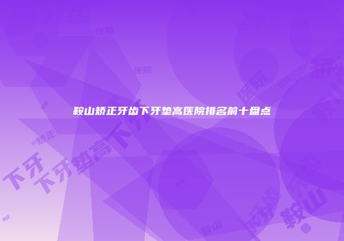 鞍山矫正牙齿下牙垫高医院排名前十盘点
