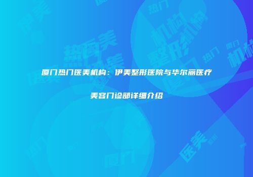 厦门热门医美机构：伊美整形医院与华尔丽医疗美容门诊部详细介绍