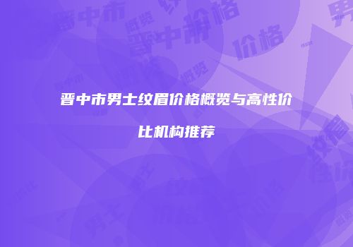 晋中市男士纹眉价格概览与高性价比机构推荐
