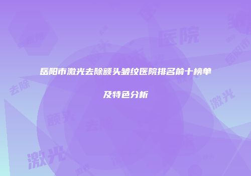 岳阳市激光去除额头皱纹医院排名前十榜单及特色分析