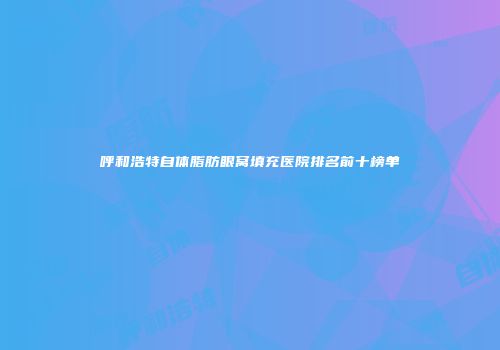 呼和浩特自体脂肪眼窝填充医院排名前十榜单