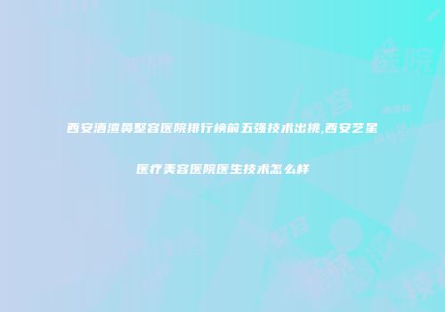 西安酒渣鼻整容医院排行榜前五强技术出挑,西安艺星医疗美容医院医生技术怎么样