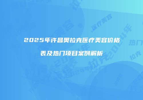 2025年许昌奥拉克医疗美容价格表及热门项目案例解析