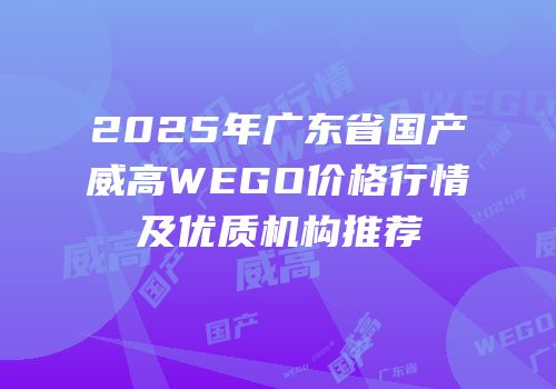 2025年广东省国产威高WEGO价格行情及优质机构推荐