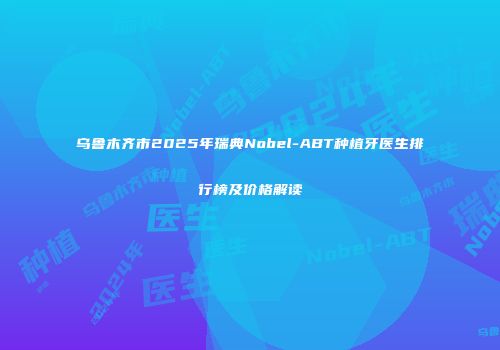 乌鲁木齐市2025年瑞典Nobel-ABT种植牙医生排行榜及价格解读