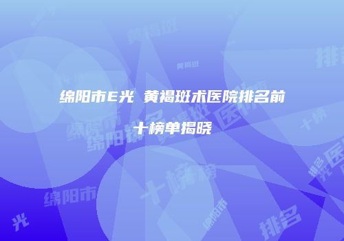 绵阳市E光袪黄褐斑术医院排名前十榜单揭晓