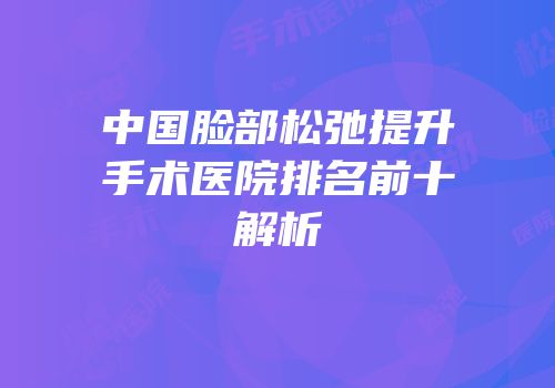 中国脸部松弛提升手术医院排名前十解析